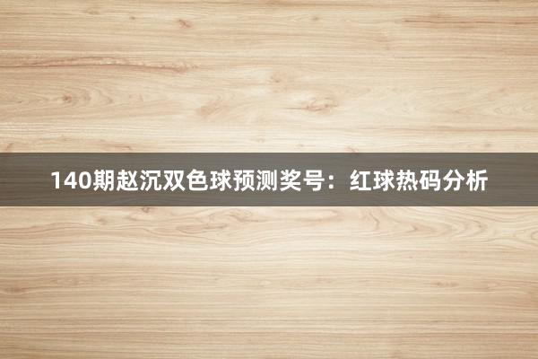 140期赵沉双色球预测奖号:红球热码分析